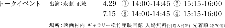 トークイベント 出演:永瀬 正敏 4.29　① 14:00-14:45 ② 15:15-16:00, 7.15　③ 14:00-14:45　④ 15:15-16:00