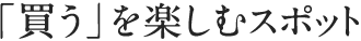 「買う」を楽しむスポット